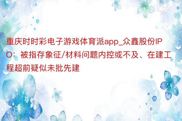 重庆时时彩电子游戏体育派app_众鑫股份IPO：被指存象征/材料问题内控或不及、在建工程超前疑似未批先建