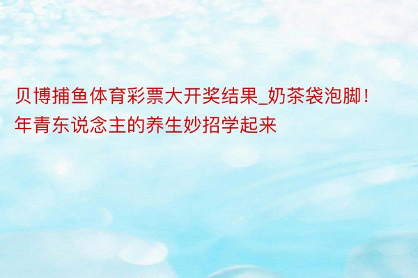 贝博捕鱼体育彩票大开奖结果_奶茶袋泡脚！年青东说念主的养生妙招学起来