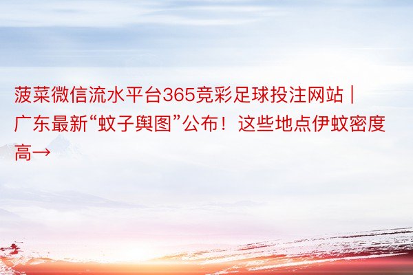 菠菜微信流水平台365竞彩足球投注网站 | 广东最新“蚊子舆图”公布！这些地点伊蚊密度高→