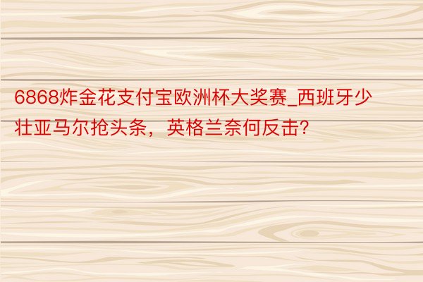 6868炸金花支付宝欧洲杯大奖赛_西班牙少壮亚马尔抢头条，英格兰奈何反击？