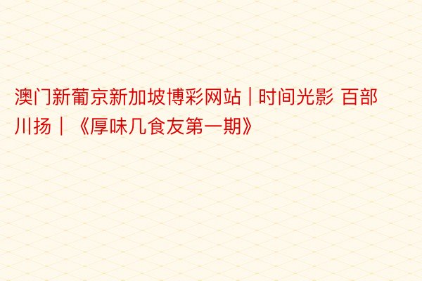 澳门新葡京新加坡博彩网站 | 时间光影 百部川扬｜《厚味几食友第一期》