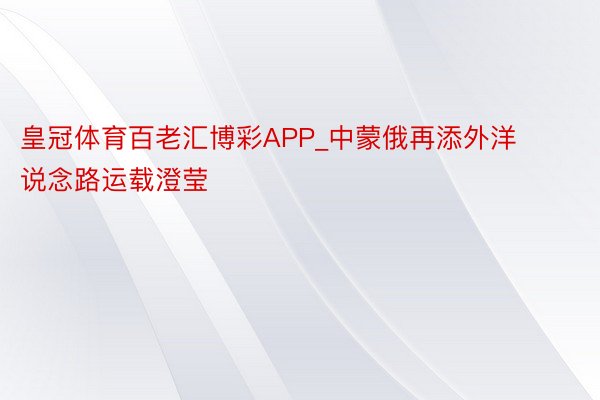 皇冠体育百老汇博彩APP_中蒙俄再添外洋说念路运载澄莹