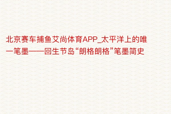 北京赛车捕鱼艾尚体育APP_太平洋上的唯一笔墨——回生节岛“朗格朗格”笔墨简史