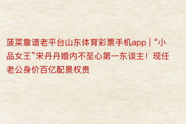 菠菜靠谱老平台山东体育彩票手机app | “小品女王”宋丹丹婚内不至心第一东谈主！现任老公身价百亿配景权贵