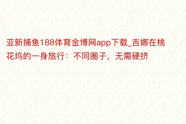 亚新捕鱼188体育金博网app下载_吉娜在桃花坞的一身旅行：不同圈子，无需硬挤