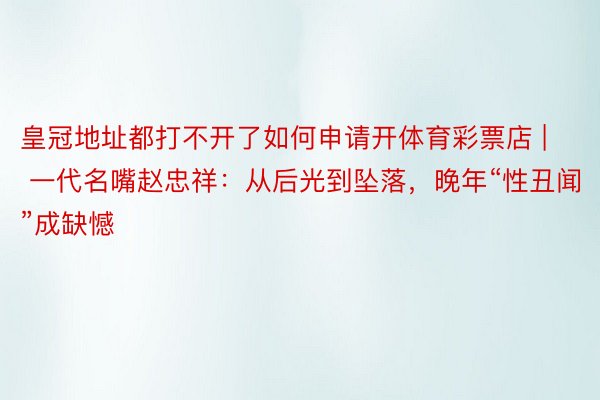 皇冠地址都打不开了如何申请开体育彩票店 | 一代名嘴赵忠祥：从后光到坠落，晚年“性丑闻”成缺憾