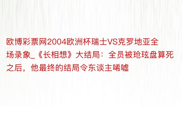 欧博彩票网2004欧洲杯瑞士VS克罗地亚全场录象_《长相想》大结局：全员被玱玹盘算死之后，他最终的结局令东谈主唏嘘