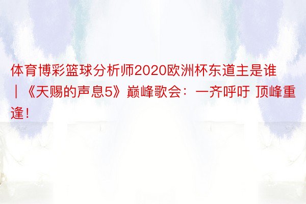 体育博彩篮球分析师2020欧洲杯东道主是谁 | 《天赐的声息5》巅峰歌会：一齐呼吁 顶峰重逢！