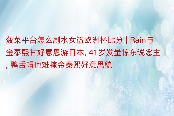 菠菜平台怎么刷水女篮欧洲杯比分 | Rain与金泰熙甘好意思游日本, 41岁发量惊东说念主, 鸭舌帽也难掩金泰熙好意思貌