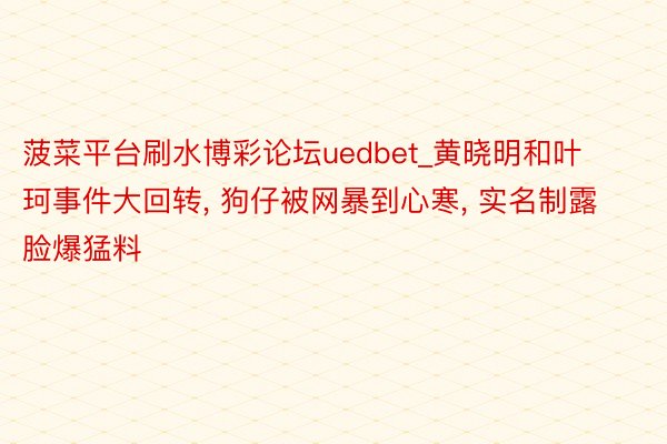 菠菜平台刷水博彩论坛uedbet_黄晓明和叶珂事件大回转, 狗仔被网暴到心寒, 实名制露脸爆猛料