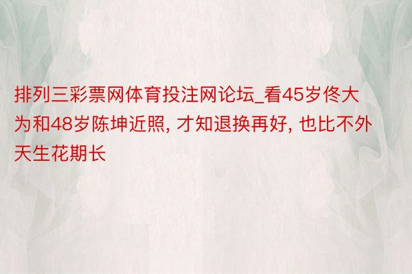 排列三彩票网体育投注网论坛_看45岁佟大为和48岁陈坤近照, 才知退换再好, 也比不外天生花期长