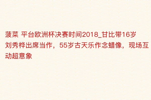 菠菜 平台欧洲杯决赛时间2018_甘比带16岁刘秀桦出席当作，55岁古天乐作念蜡像，现场互动超意象