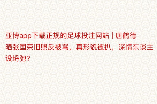 亚博app下载正规的足球投注网站 | 唐鹤德晒张国荣旧照反被骂，真形貌被扒，深情东谈主设坍弛？