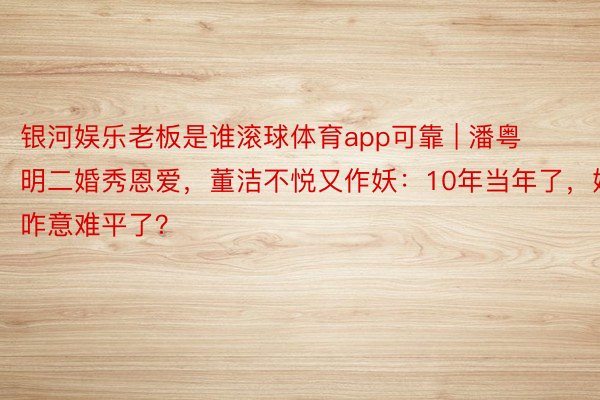 银河娱乐老板是谁滚球体育app可靠 | 潘粤明二婚秀恩爱，董洁不悦又作妖：10年当年了，她咋意难平了？