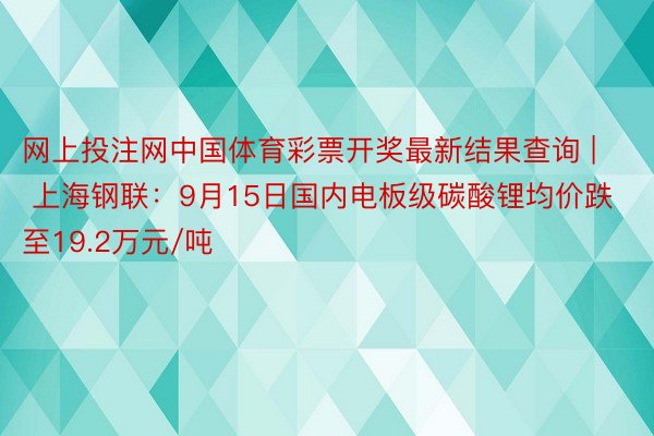 网上投注网中国体育彩票开奖最新结果查询 | 上海钢联：9月15日国内电板级碳酸锂均价跌至19.2万元/吨