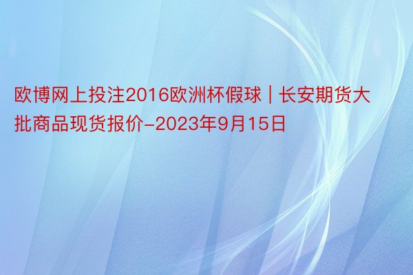 欧博网上投注2016欧洲杯假球 | 长安期货大批商品现货报价-2023年9月15日