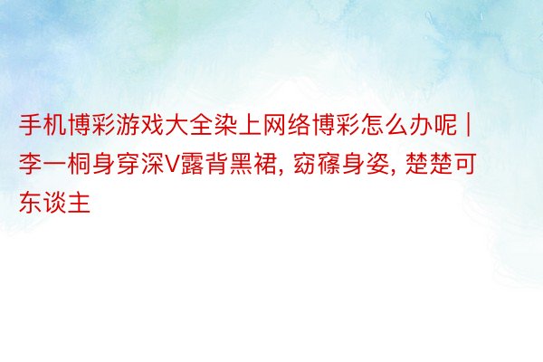 手机博彩游戏大全染上网络博彩怎么办呢 | 李一桐身穿深V露背黑裙, 窈窱身姿, 楚楚可东谈主