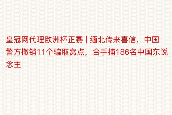 皇冠网代理欧洲杯正赛 | 缅北传来喜信，中国警方撤销11个骗取窝点，合手捕186名中国东说念主