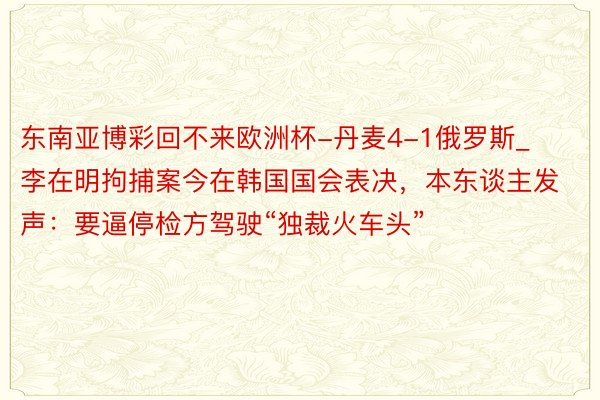 东南亚博彩回不来欧洲杯-丹麦4-1俄罗斯_李在明拘捕案今在韩国国会表决，本东谈主发声：要逼停检方驾驶“独裁火车头”