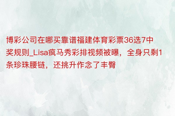 博彩公司在哪买靠谱福建体育彩票36选7中奖规则_Lisa疯马秀彩排视频被曝，全身只剩1条珍珠腰链，还挑升作念了丰臀