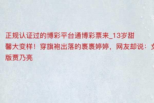 正规认证过的博彩平台通博彩票来_13岁甜馨大变样！穿旗袍出落的褭褭婷婷，网友却说：女版贾乃亮