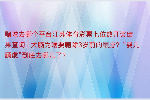 赌球去哪个平台江苏体育彩票七位数开奖结果查询 | 大脑为啥要删除3岁前的顾虑？“婴儿顾虑”到底去哪儿了？